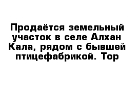 Продаётся земельный участок в селе Алхан-Кала, рядом с бывшей птицефабрикой. Тор